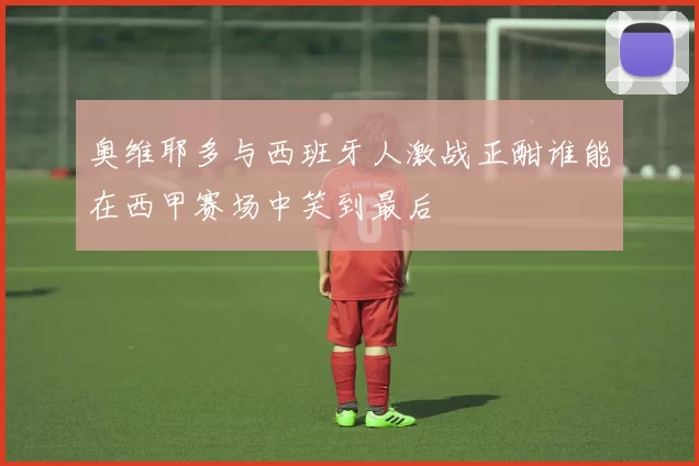 奥维耶多与西班牙人激战正酣谁能在西甲赛场中笑到最后