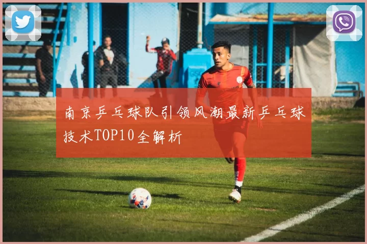 南京乒乓球队引领风潮最新乒乓球技术TOP10全解析
