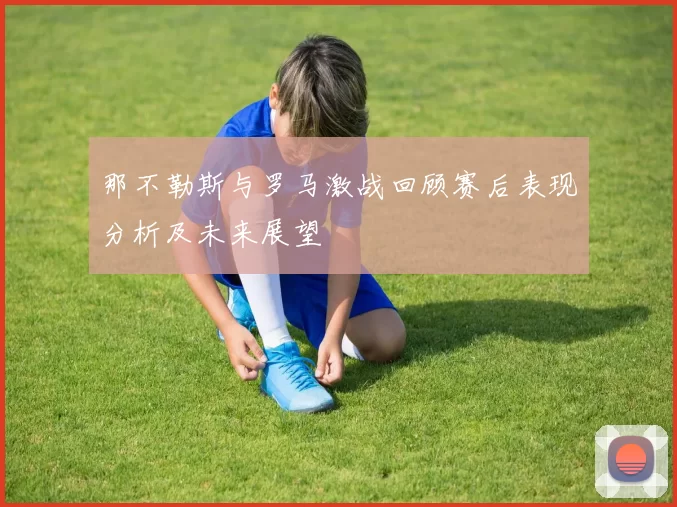 那不勒斯与罗马激战回顾赛后表现分析及未来展望