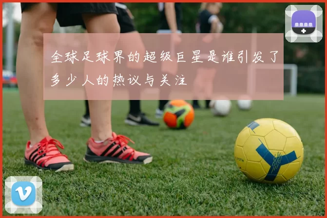 全球足球界的超级巨星是谁引发了多少人的热议与关注