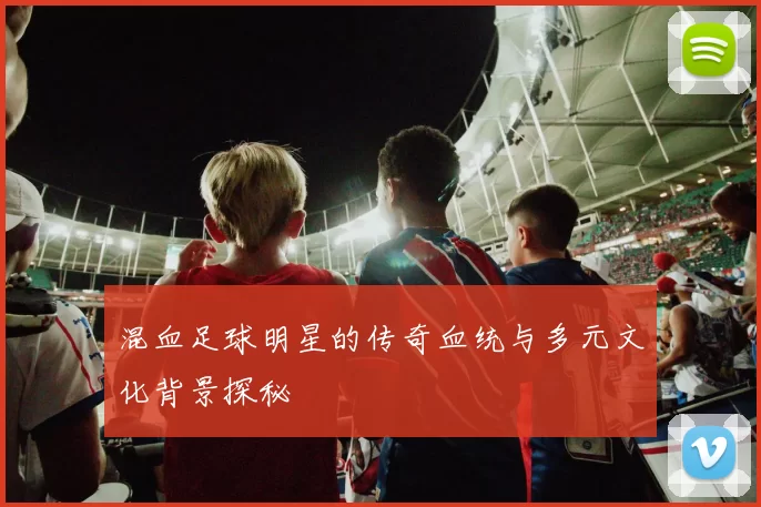 混血足球明星的传奇血统与多元文化背景探秘