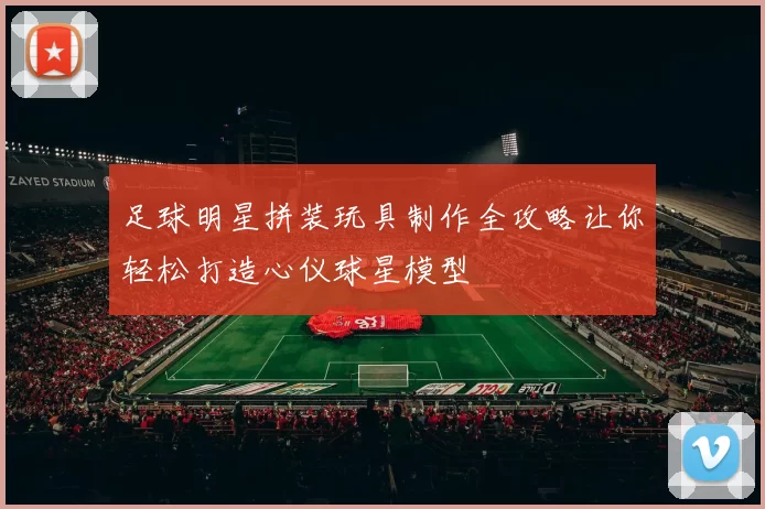 足球明星拼装玩具制作全攻略让你轻松打造心仪球星模型