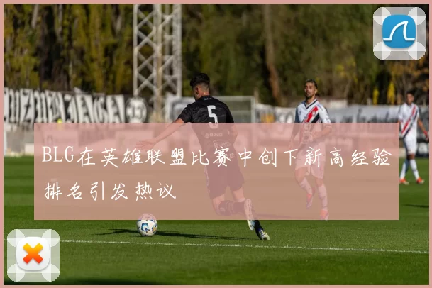 BLG在英雄联盟比赛中创下新高经验排名引发热议