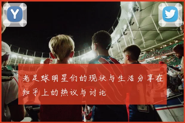 老足球明星们的现状与生活分享在知乎上的热议与讨论
