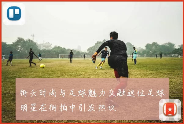街头时尚与足球魅力交融这位足球明星在街拍中引发热议