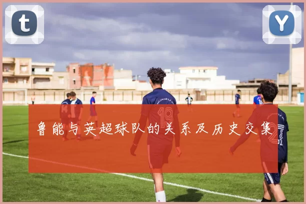 鲁能与英超球队的关系及历史交集