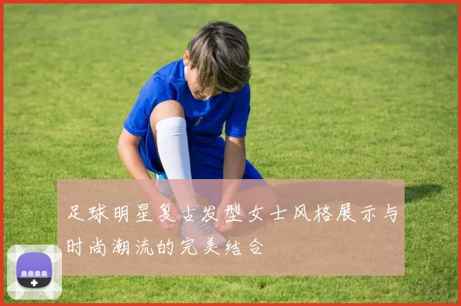 足球明星复古发型女士风格展示与时尚潮流的完美结合