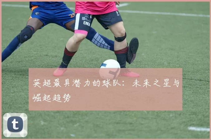英超最具潜力的球队：未来之星与崛起趋势