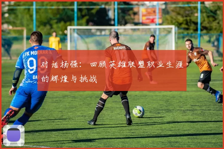 对话杨强：回顾英雄联盟职业生涯的辉煌与挑战