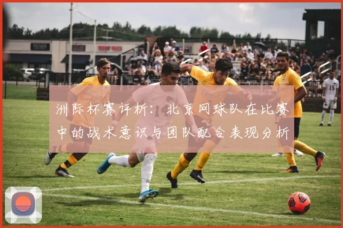 洲际杯赛评析：北京网球队在比赛中的战术意识与团队配合表现分析