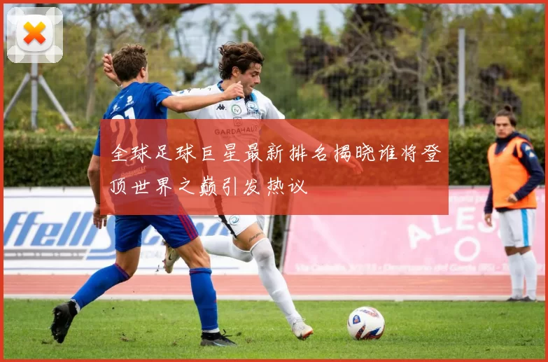 全球足球巨星最新排名揭晓谁将登顶世界之巅引发热议