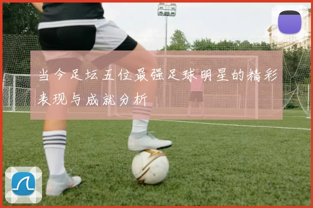 当今足坛五位最强足球明星的精彩表现与成就分析