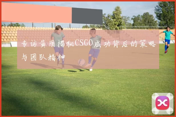 专访黄丽揭秘CSGO成功背后的策略与团队精神