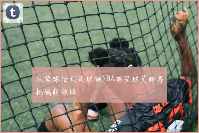 从篮球场到足球场NBA明星球员跨界挑战新领域