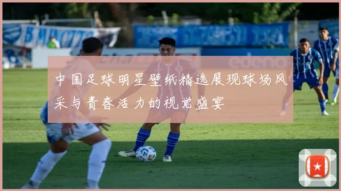 中国足球明星壁纸精选展现球场风采与青春活力的视觉盛宴