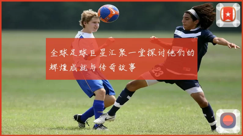 全球足球巨星汇聚一堂探讨他们的辉煌成就与传奇故事