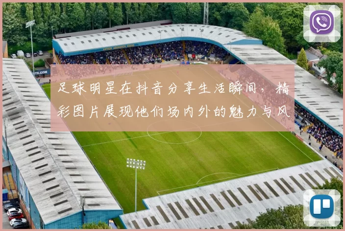 足球明星在抖音分享生活瞬间，精彩图片展现他们场内外的魅力与风采