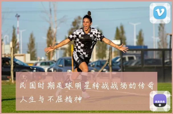 民国时期足球明星转战战场的传奇人生与不屈精神