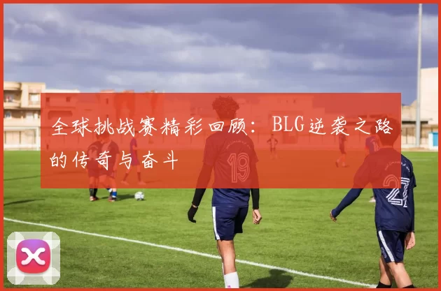 全球挑战赛精彩回顾：BLG逆袭之路的传奇与奋斗