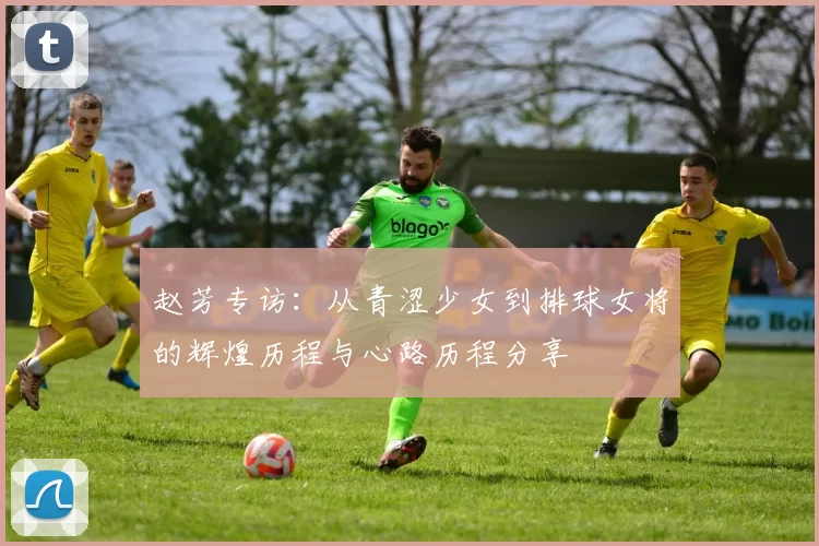 赵芳专访：从青涩少女到排球女将的辉煌历程与心路历程分享