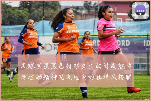 足球明星黑色衬衫女生的时尚魅力与运动精神完美结合的独特风格解析