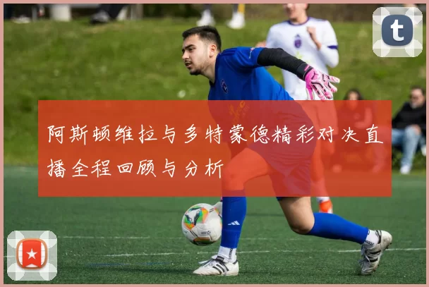 阿斯顿维拉与多特蒙德精彩对决直播全程回顾与分析
