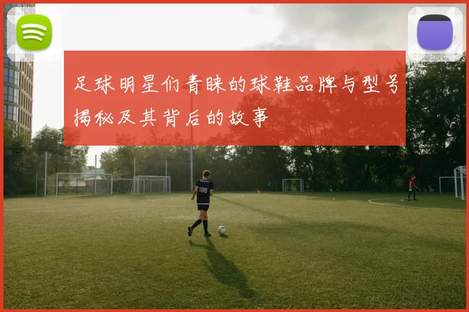 足球明星们青睐的球鞋品牌与型号揭秘及其背后的故事