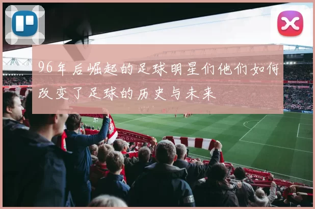 96年后崛起的足球明星们他们如何改变了足球的历史与未来