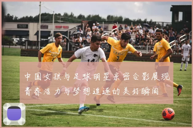 中国女孩与足球明星亲密合影展现青春活力与梦想追逐的美好瞬间