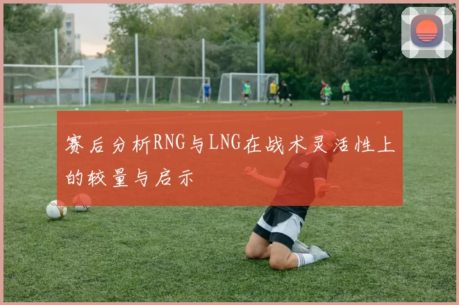赛后分析RNG与LNG在战术灵活性上的较量与启示