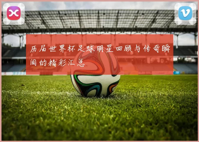 历届世界杯足球明星回顾与传奇瞬间的精彩汇总