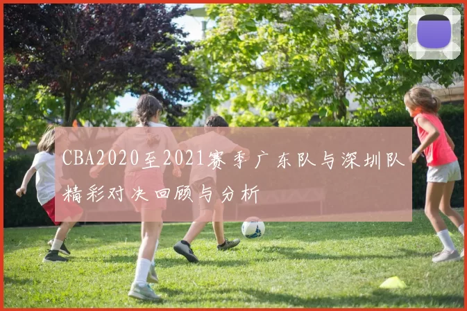 CBA2020至2021赛季广东队与深圳队精彩对决回顾与分析