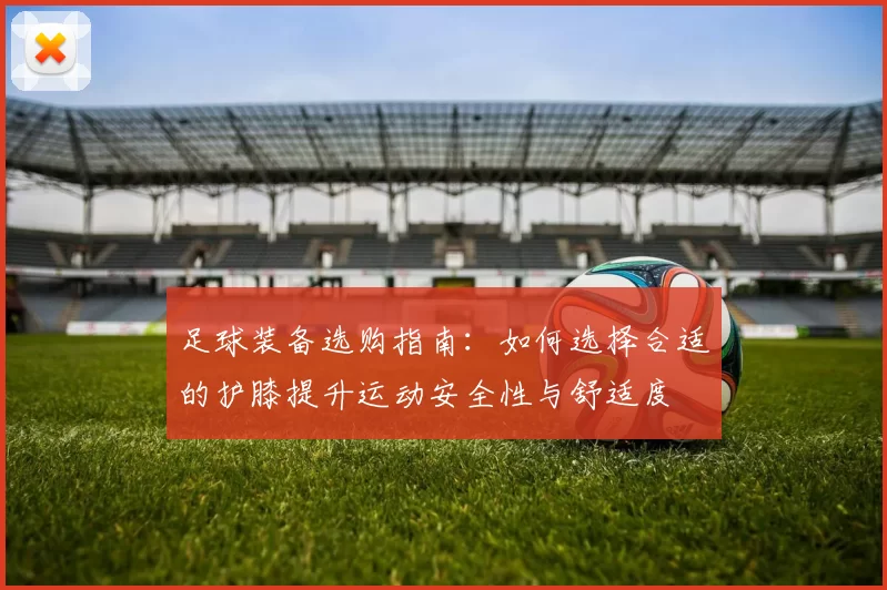 足球装备选购指南：如何选择合适的护膝提升运动安全性与舒适度