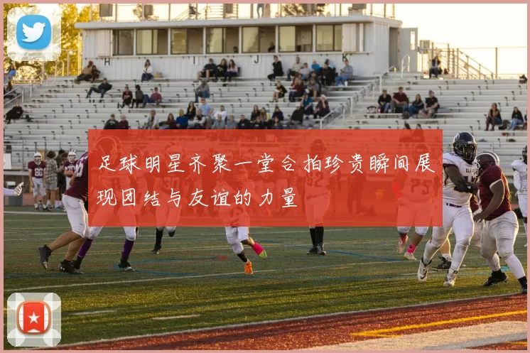 足球明星齐聚一堂合拍珍贵瞬间展现团结与友谊的力量