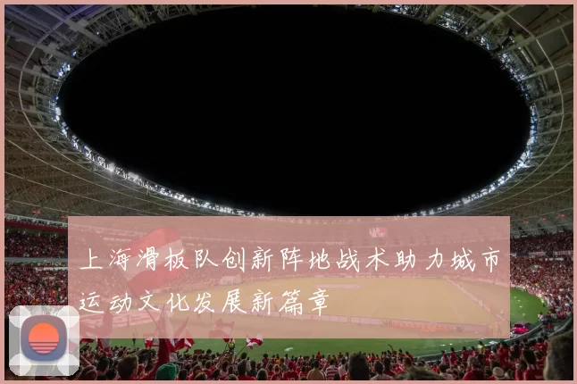 上海滑板队创新阵地战术助力城市运动文化发展新篇章