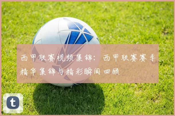 西甲联赛视频集锦：西甲联赛赛季精华集锦与精彩瞬间回顾