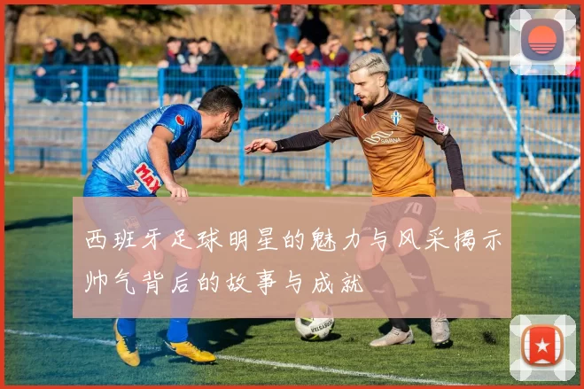 西班牙足球明星的魅力与风采揭示帅气背后的故事与成就