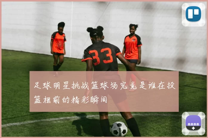 足球明星挑战篮球场究竟是谁在投篮框前的精彩瞬间