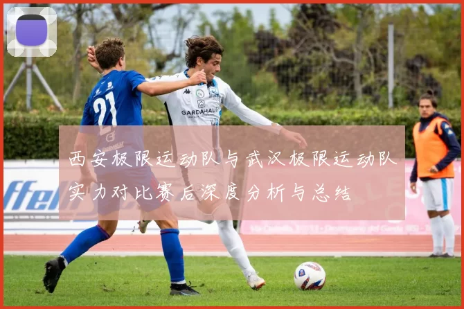西安极限运动队与武汉极限运动队实力对比赛后深度分析与总结