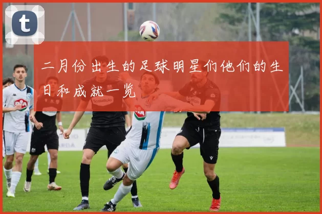 二月份出生的足球明星们他们的生日和成就一览