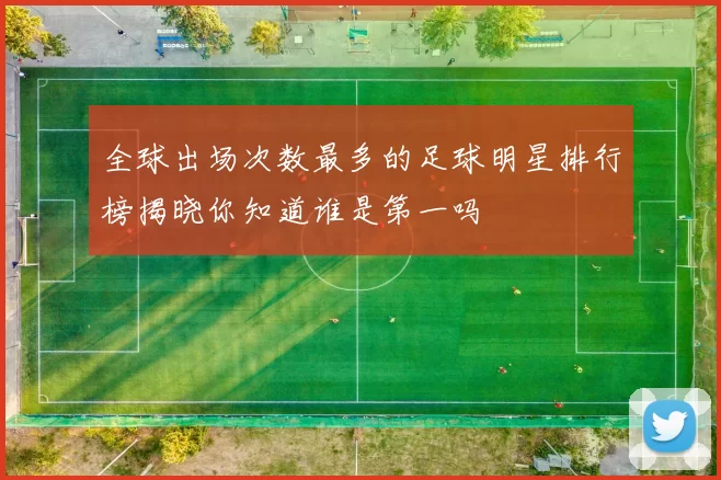 全球出场次数最多的足球明星排行榜揭晓你知道谁是第一吗