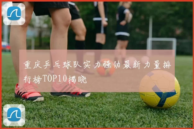 重庆乒乓球队实力强劲最新力量排行榜TOP10揭晓
