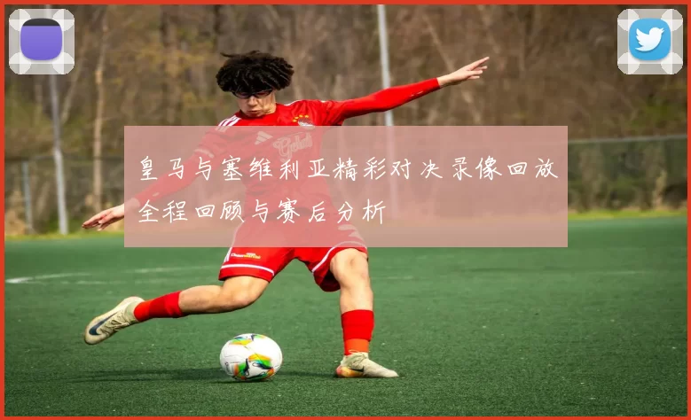 皇马与塞维利亚精彩对决录像回放全程回顾与赛后分析