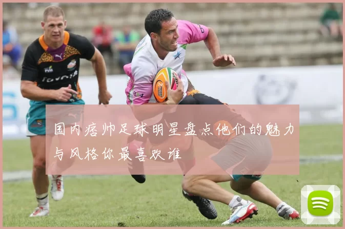 国内痞帅足球明星盘点他们的魅力与风格你最喜欢谁