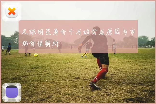 足球明星身价千万的背后原因与市场价值解析