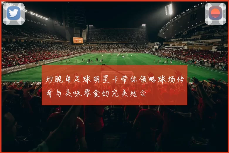妙脆角足球明星卡带你领略球场传奇与美味零食的完美结合