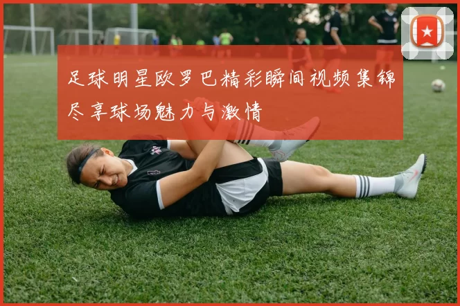 足球明星欧罗巴精彩瞬间视频集锦尽享球场魅力与激情