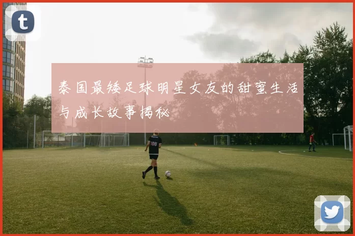泰国最矮足球明星女友的甜蜜生活与成长故事揭秘