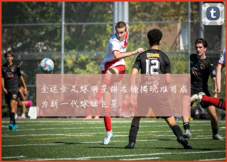 全运会足球明星排名榜揭晓谁将成为新一代球坛巨星