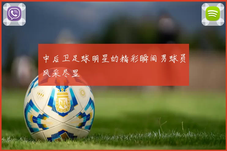 中后卫足球明星的精彩瞬间男球员风采尽显